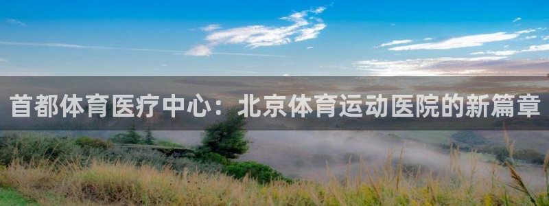 k1体育 十年品牌：首都体育医疗中心：北京体育运动医院的新篇章